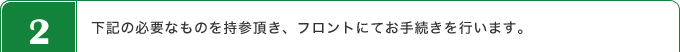 下記の必要なものを持参頂き、フロントにてお手続きを行います。